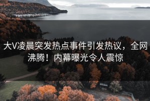 大V凌晨突发热点事件引发热议，全网沸腾！内幕曝光令人震惊
