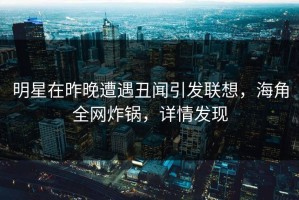 明星在昨晚遭遇丑闻引发联想，海角全网炸锅，详情发现