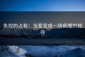 失控的占有：当爱变成一场疯魔的掠夺