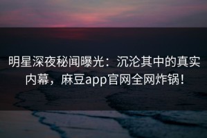 明星深夜秘闻曝光：沉沦其中的真实内幕，麻豆app官网全网炸锅！