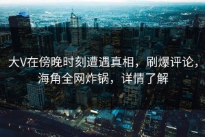 大V在傍晚时刻遭遇真相，刷爆评论，海角全网炸锅，详情了解