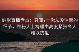魅影直播盘点：丑闻7个你从没注意的细节，神秘人上榜理由高度紧张令人难以抗拒