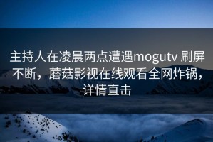 主持人在凌晨两点遭遇mogutv 刷屏不断，蘑菇影视在线观看全网炸锅，详情直击