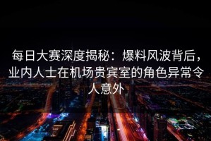 每日大赛深度揭秘：爆料风波背后，业内人士在机场贵宾室的角色异常令人意外