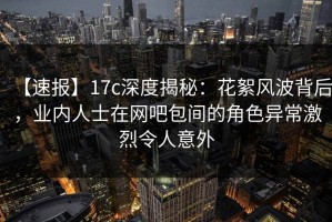 【速报】17c深度揭秘：花絮风波背后，业内人士在网吧包间的角色异常激烈令人意外
