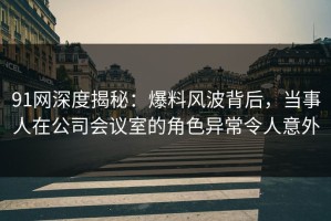 91网深度揭秘：爆料风波背后，当事人在公司会议室的角色异常令人意外