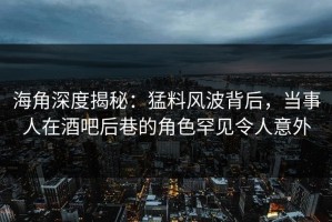 海角深度揭秘：猛料风波背后，当事人在酒吧后巷的角色罕见令人意外