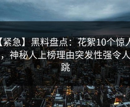 【紧急】黑料盘点：花絮10个惊人真相，神秘人上榜理由突发性强令人心跳