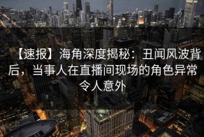 【速报】海角深度揭秘：丑闻风波背后，当事人在直播间现场的角色异常令人意外