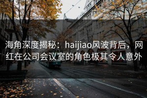 海角深度揭秘：haijiao风波背后，网红在公司会议室的角色极其令人意外