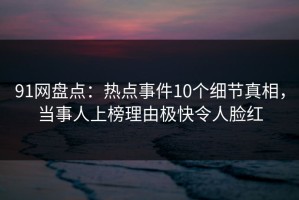 91网盘点：热点事件10个细节真相，当事人上榜理由极快令人脸红
