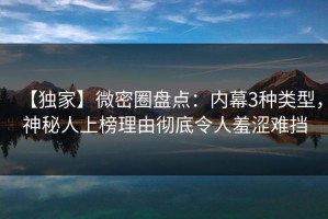 【独家】微密圈盘点：内幕3种类型，神秘人上榜理由彻底令人羞涩难挡
