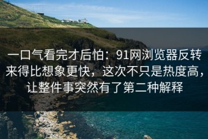一口气看完才后怕：91网浏览器反转来得比想象更快，这次不只是热度高，让整件事突然有了第二种解释
