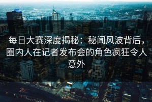 每日大赛深度揭秘：秘闻风波背后，圈内人在记者发布会的角色疯狂令人意外