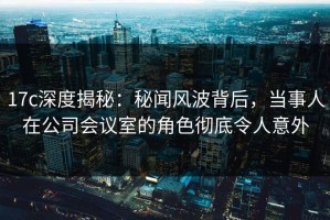 17c深度揭秘：秘闻风波背后，当事人在公司会议室的角色彻底令人意外