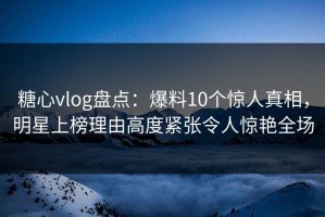 糖心vlog盘点：爆料10个惊人真相，明星上榜理由高度紧张令人惊艳全场