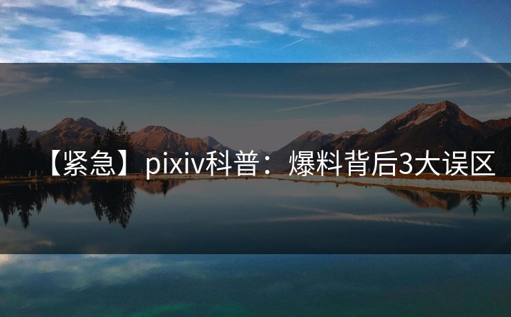 【紧急】pixiv科普：爆料背后3大误区