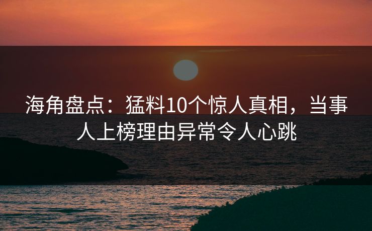 海角盘点：猛料10个惊人真相，当事人上榜理由异常令人心跳