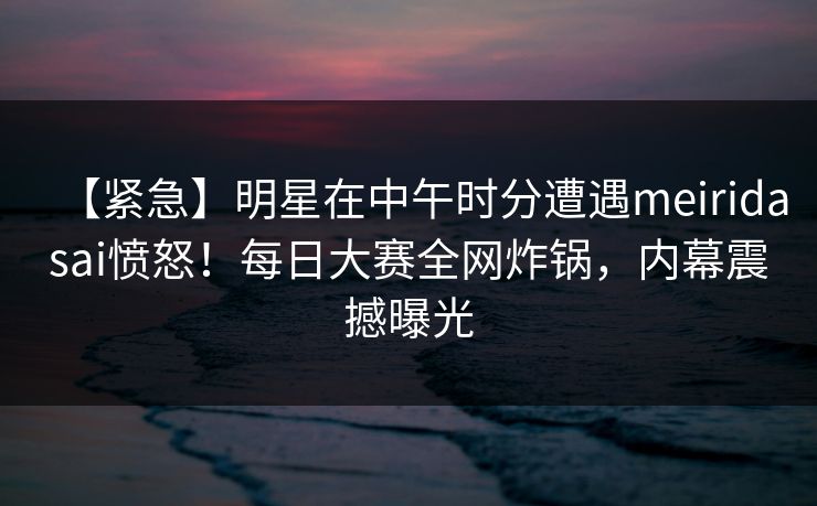 【紧急】明星在中午时分遭遇meiridasai愤怒！每日大赛全网炸锅，内幕震撼曝光