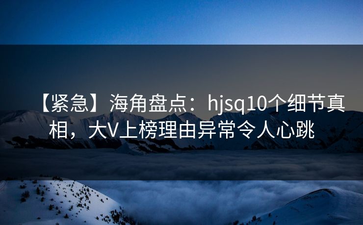 【紧急】海角盘点：hjsq10个细节真相，大V上榜理由异常令人心跳