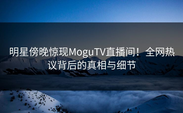 明星傍晚惊现MoguTV直播间！全网热议背后的真相与细节