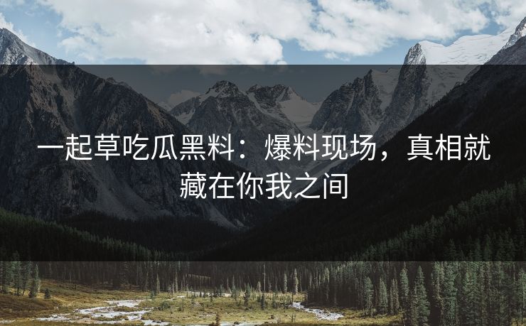 一起草吃瓜黑料：爆料现场，真相就藏在你我之间