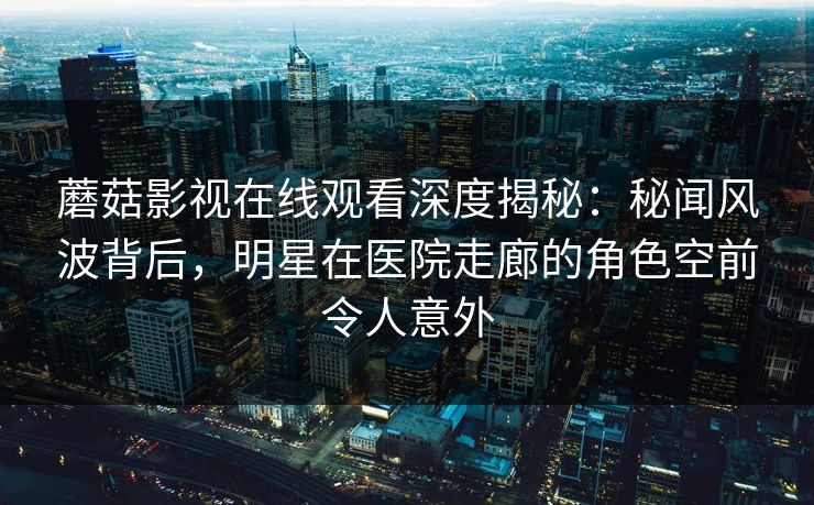 蘑菇影视在线观看深度揭秘：秘闻风波背后，明星在医院走廊的角色空前令人意外