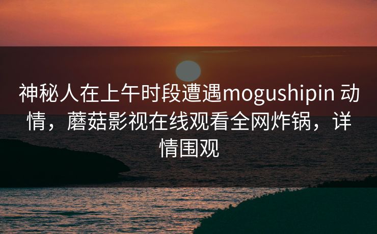 神秘人在上午时段遭遇mogushipin 动情，蘑菇影视在线观看全网炸锅，详情围观