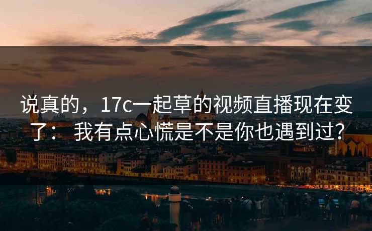 说真的，17c一起草的视频直播现在变了： 我有点心慌是不是你也遇到过？
