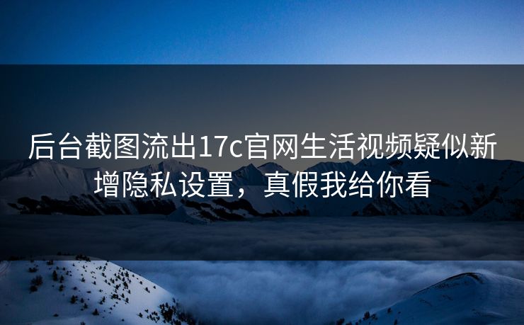 后台截图流出17c官网生活视频疑似新增隐私设置，真假我给你看