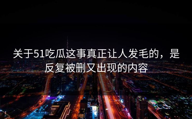 关于51吃瓜这事真正让人发毛的，是反复被删又出现的内容